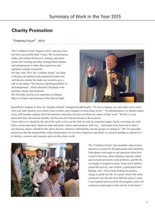 25
Charity Promotion
“Celebrity Forum” 2015
The “Celebrity Forum” began in 2013, and up to now
has been successfully held 3 times. We invited famous
author and scholar Professor Li Jiatong, and senior
trainer Hei Youlong and other distinguished scholars
and entrepreneurs to share their experience and
optimistic attitude toward life.
On May 16th, 2015, the “celebrity forum” was held
in Beijing; the political and commercial leader and
well-known scholar Ou Jinde was invited to give a
talk on the theme “The Success and Responsibility of
an Entrepreneur”, which attracted 230 people from
business, charity and academia.
Mr. Ou Jinde used his rich experience as Deputy
Mayor of Taipei and chairman of the Taiwan High-
Speed Rail Company to show his “people-oriented” management philosophy. ”To run a company you must share your vision
with your staff, because your clients come to know your company on these basic levels.” ”As administrators, we should respect
every staff member, and pay them full attention when they feel grieved about any aspect of their work.” Mr Ou is a very
successful man, but remains humble, and this moved everyone present at the occasion.
“Jesus told us we should be the salt of the earth, to live out the faith not only by using the tongue, but by executing our work
with a consecrated spirit, based on truth and justice, and to make progress with love.... Salt needs to be dissolved so that it
can function, and we should be like salt to dissolve ourselves with humility into the groups we belong to.” Mr. Ou especially
pointed out that the responsibility of the entrepreneur is to use their experience and ability in concrete dealings to spread love
to families, societies and countries and even the whole world.
The “Celebrity Forum” also included a face-to-face
interactive session for the participants and celebrities.
Participants were eager to ask questions about how
to deal with crises, about shaping corporate culture
and even private family work problems, and Mr Ou
was happy to respond to them. Some non-Catholics
joined this activity: one of them, a participant from
Beijing, said: “I have been looking for positive
energy to guide my life. At a point when I felt really
confused I saw the info from WeChat and so I came.
I was inspired and moved by this program, and I will
continue to participate in this activity in the future.”
Summary of Work in the Year 2015
 