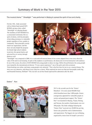 26
Summary of Work in the Year 2015
The musical drama ”Streetlight“ was performed in Beijing to spread the spirit of love and charity.
On July 18th , Jinde associated
with an Italian band named GEN
ROSSO, giving a show called
”Streetlight“ in a Beijing theater.
The members of GEN ROSSO live
a consecrated community life in a
spirit of charity, with the principles
of providing assistance to vulnerable
people regardless of race, gender or
community. Their principles exactly
match our organization, and this
show not only helped the program
for female high school students
in poverty, but spread charity and
universal love to society through
drama as well.
”Streetlight“ was composed in 2000; it is a rock-and-roll musical drama of two scenes adapted from a true story about the
value of life and its real meaning. In spite of the emphasis on performance, the drama also involved interaction with audience.
In one of the scenes, the artists of GEN ROSSO led young people to dance on stage. Before the performance the young people
were trained by the international art director. “It was a great experience!” one of the girls said with excitement.
Ticket-booking was online, and many young people were attracted. ”This is the first time for me to see a musical drama. The
story was very attractive, and almost every song was a classic. What surprised me most was that just four people could sing
such beautiful harmony. Brilliant!” This was how an on-line friend expressed his admiration after the show.
Sisters’ Run
2015 is the seventh year for the “Sisters’
Marathon”. 26 events raised 460,000 Yuan
which benefited more than 1,000 people. Sisters
courageously appealed for vulnerable people in
society and gained great support. The “Sisters’
Run” was launched in Beijing, Tianjin, Helong,
and Taiyuan; the number of participants was over
300 people. The Jinde webpage featuring the
“Sisters’ Run” received over 20,000 hits per day.
Sisters also joined the work of administration
and organization. The biggest site was in Beijing,
organized by sisters from St Joseph’s convent in
　　9 月 20 日北京国际马拉松
 