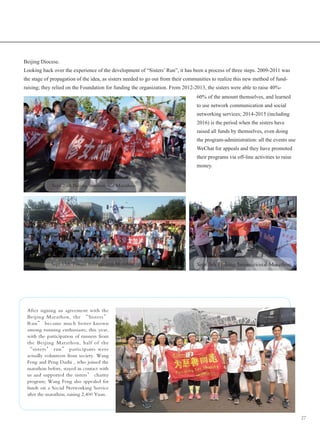 27
Beijing Diocese.
Looking back over the experience of the development of “Sisters’ Run”, it has been a process of three steps. 2009-2011 was
the stage of propagation of the idea, as sisters needed to go out from their communities to realize this new method of fund-
raising; they relied on the Foundation for funding the organization. From 2012-2013, the sisters were able to raise 40%-
60% of the amount themselves, and learned
to use network communication and social
networking services; 2014-2015 (including
2016) is the period when the sisters have
raised all funds by themselves, even doing
the program-administration: all the events use
WeChat for appeals and they have promoted
their programs via off-line activities to raise
money.
Sept 20th Beijing International Marathon
Sept 13th Tianjin International Marathon Sept 5th Helong International Marathon
After signing an agreement with the
Beijing Marathon, the “Sisters’
Run” became much better known
among running enthusiasts; this year,
with the participation of runners from
the Beijing Marathon, half of the
“sisters’ run” participants were
actually volunteers from society. Wang
Feng and Peng Dazhi , who joined the
marathon before, stayed in contact with
us and supported the sisters’ charity
program; Wang Feng also appealed for
funds on a Social Networking Service
after the marathon, raising 2,400 Yuan.
 