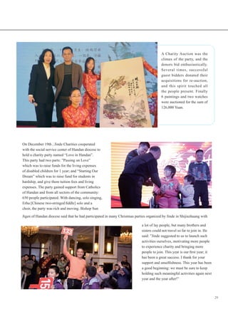 29
On December 19th , Jinde Charities cooperated
with the social service center of Handan diocese to
hold a charity party named “Love in Handan”.
This party had two parts: ”Passing on Love”
which was to raise funds for the living expenses
of disabled children for 1 year; and “Starting Our
Dream” which was to raise fund for students in
hardship, and give them tuition fees and living
expenses. The party gained support from Catholics
of Handan and from all sectors of the community:
650 people participated. With dancing, solo singing,
Erhu [Chinese two-stringed fiddle] solo and a
choir, the party was rich and moving. Bishop Sun
A Charity Auction was the
climax of the party, and the
donors bid enthusiastically.
Several times, successful
guest bidders donated their
acquisitions for re-auction,
and this spirit touched all
the people present. Finally
6 paintings and two watches
were auctioned for the sum of
126,000 Yuan.
Jigen of Handan diocese said that he had participated in many Christmas parties organized by Jinde in Shijiazhuang with
a lot of lay people, but many brothers and
sisters could not travel so far to join in. He
said: ”Jinde suggested to us to launch such
activities ourselves, motivating more people
to experience charity and bringing more
people to join. This year is our first year; it
has been a great success. I thank for your
support and unselfishness. This year has been
a good beginning: we must be sure to keep
holding such meaningful activities again next
year and the year after!”
 