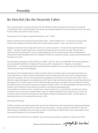 02
Preamble
Be Merciful Like the Heavenly Father
Once a journalist asked a community about their full-time dedication: What is the reason for them to live an unmarried
consecrated life without individual property? The answer was: all people dedicate their life for something, some for love, some
for their children, and some for money or power....
Everyone has their own objects to dedicate themselves to, don’t they?
People may become serious about the ancient question about “what do people live for” as they grow old; and at Jinde
Charities, with a background of Catholic belief, we are always asking ourselves ”what is the mission we exist for?”
Society has institutions of law to keep itself in order, but our mission should be “to make others loved like brothers and
sisters”. Our goal is to bear witness to love, making more people see the source of love and hope. The early church
community faced cruel persecution, living a concealed religious life, but the unusual way they lived in brotherhood and
sisterhood was what distinguished them from unbelievers. At that time, caring about the poor, equality, and friendship became
the signs of our church.
The total program expenditure of Jinde in 2015 was 12,408,111.59 Yuan, which occupied 95.90% of the annual expenditure
and was equivalent to 88.50% of the balance of the past year 2014. According to the ’Regulation on Foundation
Administration‘ , the charitable expenditure of public placement foundations must not be less than 70% of the previous year;
Jinde has met the demand of the Regulation.
The best way for the charitable industry to report is through numbers, but finally numbers cannot express the essence of
charity. Real charity is to deliver the spirit of philanthropy, sincerity and fraternity to the world. In 2015, Jinde launched the
youth start-up program, which is to encourage more young people to serve society in an innovative way; In 2015, Jinde’s
elderly care department organized counseling training, which hopes to help more homes for elderly to provide both physical and
psychological care. In 2015, 6 children from HIV-infected families served by the Jinde AIDS-prevention department entered
into higher education, and Jinde will continue to accompany with them. In 2015, the Jinde psychological counseling center was
founded, which indicated that Jinde will pay more attention to spiritual and psychological areas….
The year 2016 is the Jubilee of mercy: our Pope Francis makes an appeal for us to live like Christ, and lead more brothers
and sisters to live in mercy like our heavenly Father. Today, our material standard of living is improving, but we meet a lot
of confusion and cannot see the meaning of life. The revelation of Bible, the teaching of our Church , and the reflection of
scientists all remind us: the meaning of life starts from LOVE.
Where does LOVE begin?
In Malta, a priest was nominated as parish priest. He was new and felt anxious; when he asked some experienced old people
about administration and pastoral work, he was told to love other priests.... He was puzzled, but made efforts to do as the
elders had said. Unexpectedly, after a few weeks, a youth in his parish told him that he want to live a consecrated life, and a
woman gave her jewelry to him for the poor after Mass.
Jesus told us that we should love our neighbors: love can unconsciously change our appearance, making us like Christ.
Chairman of Jinde Charities Board of Directors:
 