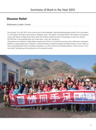 03
Disaster Relief
From January 1st to 5th, 2015, in the worst-hit area of the Earthquake, Jinde distributed packages entitled “Love one another”
to 1336 students of Wuzhai central school in Yongshan county, 124 students in Xiaomidi School, 465 students in Laoqingwan
school, 240 students in Muqiaowan school, and to 209 students in Bapiwan school. The packages in total were valued at
487,990 Yuan. In each package there were cotton shoes , socks, hats, and gloves.
The program was launched in a high altitude mountain area which is not suitable for growing crops, and because of transport
problems, younger people leave to find jobs, so that the problem of remaining children and elderly people is severe. There are
about a thousand people of the Yi and Miao nationalities; over 60% of them are left-behind children. At New Year, the “Love
one another” packages gave them spiritual as well as physical warmth.
Earthquake in Ludian, Yunnan
Summary of Work in the Year 2015
 