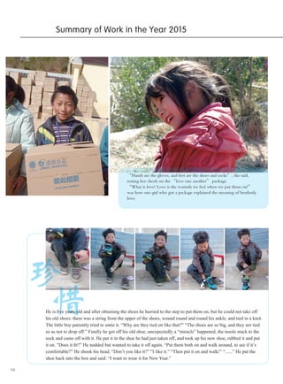 04
“Hands are the gloves, and feet are the shoes and socks”, she said,
resting her cheek on the “love one another” package.
“What is love? Love is the warmth we feel when we put them on!”
was how one girl who got a package explained the meaning of brotherly
love.
珍
Summary of Work in the Year 2015
惜He is five years old and after obtaining the shoes he hurried to the step to put them on, but he could not take off
his old shoes: there was a string from the upper of the shoes, wound round and round his ankle, and tied in a knot.
The little boy patiently tried to untie it. “Why are they tied on like that?” “The shoes are so big, and they are tied
so as not to drop off.” Finally he got off his old shoe, unexpectedly a “miracle” happened, the insole stuck to the
sock and came off with it. He put it in the shoe he had just taken off, and took up his new shoe, rubbed it and put
it on. ”Does it fit?” He nodded but wanted to take it off again. “Put them both on and walk around, to see if it’s
comfortable?” He shook his head. “Don’t you like it?” ”I like it.” “Then put it on and walk!” “......” He put the
shoe back into the box and said: “I want to wear it for New Year.”
 