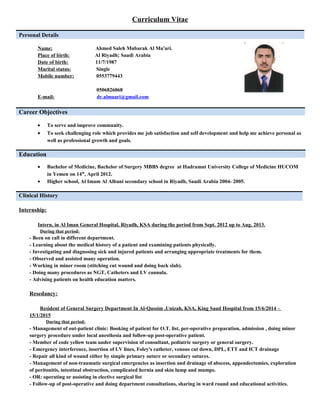 Curriculum Vitae
Personal Details
Name: Ahmed Saleh Mubarak Al Ma'ari.
Place of birth: Al Riyadh; Saudi Arabia
Date of birth: 11/7/1987
Marital status: Single
Mobile number: 0553779443
0506826068
E-mail: dr.almaari@gmail.com
Career Objectives
• To serve and improve community.
• To seek challenging role which provides me job satisfaction and self development and help me achieve personal as
well as professional growth and goals.
Education
• Bachelor of Medicine, Bachelor of Surgery MBBS degree at Hadramut University College of Medicine HUCOM
in Yemen on 14th
, April 2012.
• Higher school, Al Imam Al Albani secondary school in Riyadh, Saudi Arabia 2004- 2005.
Clinical History
Internship:
Intern, in Al Iman General Hospital, Riyadh, KSA during the period from Sept. 2012 up to Aug. 2013.
During that period:
- Been on call in different department.
- Learning about the medical history of a patient and examining patients physically.
- Investigating and diagnosing sick and injured patients and arranging appropriate treatments for them.
- Observed and assisted many operation.
- Working in miner room (stitching cut wound and doing back slab).
- Doing many procedures as NGT, Catheters and I.V cannula.
- Advising patients on health education matters.
Resedancy:
Resident of General Surgery Department In Al-Qassim ,Unizah, KSA, King Saud Hospital from 15/6/2014 –
15/1/2015
During that period:
- Management of out-patient clinic: Booking of patient for O.T. list, per-operative preparation, admission , doing minor
surgery procedure under local anesthesia and follow-up post-operative patient.
- Member of code yellow team under supervision of consultant, pediatric surgery or general surgery.
- Emergency interference, insertion of I.V lines, Foley's catheter, venous cut down, DPL, ETT and ICT drainage
- Repair all kind of wound either by simple primary suture or secondary sutures.
- Management of non-traumatic surgical emergencies as insertion and drainage of abscess, appendectomies, exploration
of peritonitis, intestinal obstruction, complicated hernia and skin lump and mumps.
- OR: operating or assisting in elective surgical list
- Follow-up of post-operative and doing department consultations, sharing in ward round and educational activities.
 