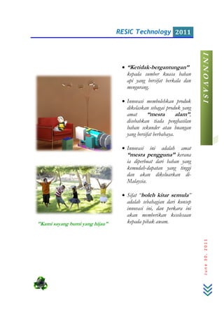"Kami sayang bumi yang hijau"
RESIC Technology
bumi yang hijau"
• “Ketidak-bergantungan”
kepada sumber kuasa bahan
api yang bersifat berkala dan
mengurang.
• Innovasi membolehkan produk
dikelaskan sebagai produk yang
amat “mesra alam”
disebabkan tiada penghasilan
bahan sekunder atau buangan
yang bersifat berbahaya.
• Innovasi ini adalah amat
“mesra pengguna”
ia diperbuat dari bahan yang
kemudah-dapatan yang tinggi
dan akan dikeluarkan di
Malaysia.
• Sifat “boleh kitar semula
adalah sebahagian dari konsep
innovasi ini, dan perkara ini
akan memberikan keselesaan
kepada pihak awam.
RESIC Technology 2011
June30,2011
bergantungan”
kepada sumber kuasa bahan
bersifat berkala dan
Innovasi membolehkan produk
dikelaskan sebagai produk yang
“mesra alam”,
disebabkan tiada penghasilan
bahan sekunder atau buangan
yang bersifat berbahaya.
Innovasi ini adalah amat
“mesra pengguna” kerana
dari bahan yang
dapatan yang tinggi
dan akan dikeluarkan di-
boleh kitar semula”
adalah sebahagian dari konsep
innovasi ini, dan perkara ini
akan memberikan keselesaan
kepada pihak awam.
INNOVASI
 