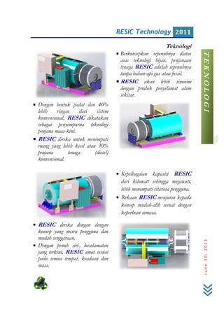 • Dengan bentuk padat dan 40%
lebih ringan
konvensional, RESIC
sebagai penyempurna teknologi
penjana masa-kini.
• RESIC direka untuk menempati
ruang yang lebih kecil atau 30%
penjana tenaga (diesel)
konvensional.
• RESIC direka dengan dengan
konsep yang mesra pengguna dan
mudah senggaraan.
• Dengan penuh ciri2
yang terkini, RESIC
pada semua tempat, keadaan dan
masa.
RESIC Technology
• Berkonsepkan sepenuhnya
asas teknologi hijau,
tenaga RESIC adalah sepenuhnya
tanpa bahan-api gas atau fossil.
• RESIC akan lebih sinonim
dengan produk penyelamat alam
sekitar.
engan bentuk padat dan 40%
lebih ringan dari sistem
RESIC dikatakan
sebagai penyempurna teknologi
direka untuk menempati
ruang yang lebih kecil atau 30%
njana tenaga (diesel)
• Kepelbagaian kapasiti
dari kilowatt sehingga megawatt,
lebih menempati citarasa pengguna.
• Rekaan RESIC
konsep mudah-alih sesuai dengan
keperluan semasa.
direka dengan dengan
konsep yang mesra pengguna dan
2 keselamatan
RESIC amat sesuai
pada semua tempat, keadaan dan
RESIC Technology 2011
June30,2011
Teknologi
Berkonsepkan sepenuhnya diatas
eknologi hijau, penjanaan
adalah sepenuhnya
gas atau fossil.
akan lebih sinonim
dengan produk penyelamat alam
Kepelbagaian kapasiti RESIC
dari kilowatt sehingga megawatt,
lebih menempati citarasa pengguna.
menjurus kepada
alih sesuai dengan TEKNOLOGI
 