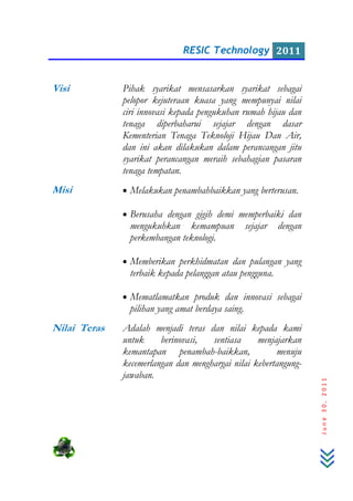 RESIC Technology 2011
June30,2011
Visi Pihak syarikat mensasarkan syarikat sebagai
pelopor kejuteraan kuasa yang mempunyai nilai
ciri innovasi kepada pengukuhan rumah hijau dan
tenaga diperbaharui sejajar dengan dasar
Kementerian Tenaga Teknoloji Hijau Dan Air,
dan ini akan dilakukan dalam perancangan jitu
syarikat perancangan meraih sebahagian pasaran
tenaga tempatan.
Misi • Melakukan penambahbaikkan yang berterusan.
• Berusaha dengan gigih demi memperbaiki dan
mengukuhkan kemampuan sejajar dengan
perkembangan teknologi.
• Memberikan perkhidmatan dan pulangan yang
terbaik kepada pelanggan atau pengguna.
• Mematlamatkan produk dan innovasi sebagai
pilihan yang amat berdaya saing.
Nilai Teras Adalah menjadi teras dan nilai kepada kami
untuk berinovasi, sentiasa menjajarkan
kemantapan penambah-baikkan, menuju
kecemerlangan dan menghargai nilai kebertangung-
jawaban.
 