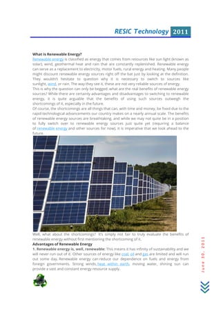 RESIC Technology 2011
June30,2011
What is Renewable Energy?
Renewable energy is classified as energy that comes from resources like sun light (known as
solar), wind, geothermal heat and rain that are constantly replenished. Renewable energy
can serve as a replacement to electricity, motor fuels, rural energy and heating. Many people
might discount renewable energy sources right off the bat just by looking at the definition.
They wouldn’t hesitate to question why it is necessary to switch to sources like
sunlight, wind, or rain. The way they see it, these are not very reliable sources of energy.
This is why the question can only be begged: what are the real benefits of renewable energy
sources? While there are certainly advantages and disadvantages to switching to renewable
energy, it is quite arguable that the benefits of using such sources outweigh the
shortcomings of it, especially in the future.
Of course, the shortcomings are all things that can, with time and money, be fixed due to the
rapid technological advancements our country makes on a nearly annual scale. The benefits
of renewable energy sources are breathtaking, and while we may not quite be in a position
to fully switch over to renewable energy sources just quite yet (requiring a balance
of renewable energy and other sources for now), it is imperative that we look ahead to the
future.
Well, what about the shortcomings? It’s simply not fair to truly evaluate the benefits of
renewable energy without first mentioning the shortcoming of it.
Advantages of Renewable Energy
1. Renewable energy is, well, renewable: This means it has infinity of sustainability and we
will never run out of it. Other sources of energy like coal, oil and gas are limited and will run
out some day. Renewable energy can reduce our dependence on fuels and energy from
foreign governments. Strong winds, heat within earth, moving water, shining sun can
provide a vast and constant energy resource supply.
 