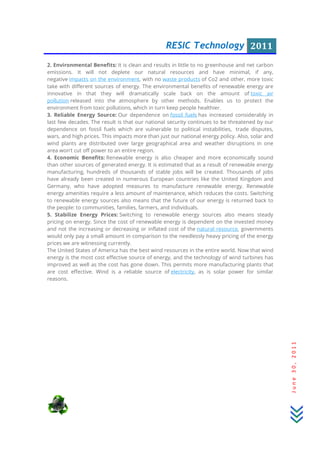 RESIC Technology 2011
June30,2011
2. Environmental Benefits: It is clean and results in little to no greenhouse and net carbon
emissions. It will not deplete our natural resources and have minimal, if any,
negative impacts on the environment, with no waste products of Co2 and other, more toxic
take with different sources of energy. The environmental benefits of renewable energy are
innovative in that they will dramatically scale back on the amount of toxic air
pollution released into the atmosphere by other methods. Enables us to protect the
environment from toxic pollutions, which in turn keep people healthier.
3. Reliable Energy Source: Our dependence on fossil fuels has increased considerably in
last few decades. The result is that our national security continues to be threatened by our
dependence on fossil fuels which are vulnerable to political instabilities, trade disputes,
wars, and high prices. This impacts more than just our national energy policy. Also, solar and
wind plants are distributed over large geographical area and weather disruptions in one
area won’t cut off power to an entire region.
4. Economic Benefits: Renewable energy is also cheaper and more economically sound
than other sources of generated energy. It is estimated that as a result of renewable energy
manufacturing, hundreds of thousands of stable jobs will be created. Thousands of jobs
have already been created in numerous European countries like the United Kingdom and
Germany, who have adopted measures to manufacture renewable energy. Renewable
energy amenities require a less amount of maintenance, which reduces the costs. Switching
to renewable energy sources also means that the future of our energy is returned back to
the people: to communities, families, farmers, and individuals.
5. Stabilize Energy Prices: Switching to renewable energy sources also means steady
pricing on energy. Since the cost of renewable energy is dependent on the invested money
and not the increasing or decreasing or inflated cost of the natural resource, governments
would only pay a small amount in comparison to the needlessly heavy pricing of the energy
prices we are witnessing currently.
The United States of America has the best wind resources in the entire world. Now that wind
energy is the most cost effective source of energy, and the technology of wind turbines has
improved as well as the cost has gone down. This permits more manufacturing plants that
are cost effective. Wind is a reliable source of electricity, as is solar power for similar
reasons.
 