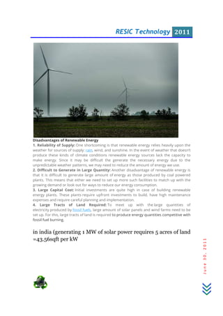 RESIC Technology 2011
June30,2011
Disadvantages of Renewable Energy
1. Reliability of Supply: One shortcoming is that renewable energy relies heavily upon the
weather for sources of supply: rain, wind, and sunshine. In the event of weather that doesn’t
produce these kinds of climate conditions renewable energy sources lack the capacity to
make energy. Since it may be difficult the generate the necessary energy due to the
unpredictable weather patterns, we may need to reduce the amount of energy we use.
2. Difficult to Generate in Large Quantity: Another disadvantage of renewable energy is
that it is difficult to generate large amount of energy as those produced by coal powered
plants. This means that either we need to set up more such facilities to match up with the
growing demand or look out for ways to reduce our energy consumption.
3. Large Capital Cost: Initial investments are quite high in case of building renewable
energy plants. These plants require upfront investments to build, have high maintenance
expenses and require careful planning and implementation.
4. Large Tracts of Land Required: To meet up with the large quantities of
electricity produced by fossil fuels, large amount of solar panels and wind farms need to be
set up. For this, large tracts of land is required to produce energy quantities competitive with
fossil fuel burning.
in india (generating 1 MW of solar power requires 5 acres of land
=43.56sqft per kW
 