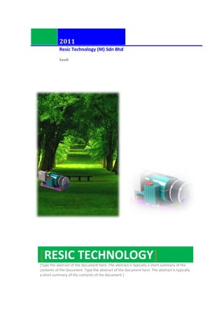 2011
Resic Tech
Saudi
[RESIC TECHNOLOGY
[Type the abstract of the document here. The abstract is typically a short summary of the
contents of the document. Type the abstract of the document here. The abstract is typically
a short summary of the contents of the document.]
chnology (M) Sdn Bhd
RESIC TECHNOLOGY]
[Type the abstract of the document here. The abstract is typically a short summary of the
document. Type the abstract of the document here. The abstract is typically
a short summary of the contents of the document.]
[Type the abstract of the document here. The abstract is typically a short summary of the
document. Type the abstract of the document here. The abstract is typically
 