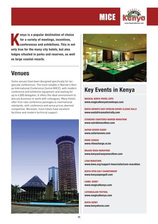 11
MICE
K
enya is a popular destination of choice
for a variety of meetings, incentives,
conferences and exhibitions. This is not
only true for the many city hotels, but also
lodges situated in parks and reserves, as well
as large coastal resorts.
MAGICAL KENYA TRAVEL EXPO
www.magicalkenyatravelexpo.com
KENYA AIRWAYS EAST AFRICAN SAFARI CLASSIC RALLY
www.eastafricansafarirally.com
STANDARD CHARTERED NAIROBI MARATHON
www.nairobimarathon.com
SAFARI SEVENS RUGBY
www.safarisevens.com
RHINO CHARGE
www.rhinocharge.co.ke
MAASAI MARA MARATHON
www.kenyaairwaysmarathon.com
LEWA MARATHON
www.lewa.org/support-lewa/safaricom-marathon
KENYA OPEN GOLF CHAMPIONSHIP
www.kenyaopengolf.com
CAMEL DERBY
www.magicalkenya.com
LOIYANGALANI FESTIVAL
www.magicalkenya.com
KENYA DERBY
www.kenyahorse.com
Venues
Key Events in Kenya
Some venues have been designed specifically for lar-
gescale conferences. The most notable is Nairobi’s Ken-
ya International Conference Centre (KICC), with modern
conference and exhibition equipment and seating for
up to 4,000 delegates. It offers the ideal environment to
discuss business or work with colleagues. Many hotels
offer first-rate conference packages to international
standards, with conference and venue prices deemed
competitive. Moreover, most hotels have excellent
facilities and modern technical support.
.............................................................................................
 