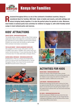 12
R
enowned throughout Africa as one of the continent’s friendliest countries, Kenya is
considered ideal for families. With kids’ clubs in hotels and resorts, and with settings and
nature bringing family together, it is also the perfect place for parents to relax. Moreover,
most hotels in national parks have activities for children to engage in, with child-friendly tented
camps in most national parks and reserves.
KIDS’ ATTRACTIONS
ACTIVITIES FOR KIDS
GIRAFFE CENTRE - WWW.GIRAFFECENTER.ORG
The Giraffe Centre, started in 1983, is a Non-Profit making
organization whose main objective is to provide conserva-
tion education for school children and the youth of Kenya.
Children can interact with the Giraffes as well as feed
them and learn more about conservation.
THE VILLAGE MARKET - WWW.VILLAGEMARKET-KENYA.COM
The complex is home to over 150 outlets covering
210,000ft2
retail space, 20,000ft2
office space and a rec-
reation facility hosting a 12-lane bowling alley, Nu-Met-
ro Cinema hall, 9 hi-tide waterslides amongst others.
NAIROBI ANIMAL ORPHANAGE - WWW.MAGICALKENYA.COM
Established in 1964 as a refuge and rehabilitation
centre for wild animals found abandoned or injured
throughout Kenya, the unique facility records over
200,000 thousand visitors every year.
MAASAI MARA - WWW.MAASAIMARA.COM
Perfect for families, Mara Intrepids offers a family
programme which provides a fun and exciting opportunity
for children to learn about the wild from the Masai who
specialise in plants, wildlife and survival skills.
LAKE NAKURU - WWW.MAGICALKENYA.COM
Besides the flamingos that the lake is famous for, there
are approximately 400 other bird species visiting the lake.
Game can also be found in the park giving children a per-
fect opportunity to witness them up close and be educated
at the same time.
MT. KENYA - WWW.MOUNTKENYATRUST.ORG
VisittheSweetwatersWildlifeSanctuary,hosttotheJane
GoodallSanctuarywherechildrencanseechimpsthatare
undergoingrehabilitationandvisittheMoraniRhinoCenter
tolearnaboutRhinoconservation.
..........................................................................................................................................................................................
Kenya for Families
 