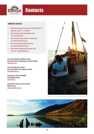 14
List of accommodation facilities in Kenya
Kenya Association of Hotelkeepers and Caters (KAHC)
www.kahc.co.ke
List of Tour Operators in Kenya
Kenya Association of Tour Operators (KATO)
www.katokenya.org
Information on Parks and Wildlife
Kenya Wildlife Service
www.kws.org
Information on Kenya’s tourism product
Magical Kenya
www.magicalkenya.com
• 	 http://www.kenyaembassy.ae/, Abu Dhabi 971-2-
	 6666300, Dubai 971-4-3428111
• 	 http://www.kenyaembassydoha.com/,
	 Tel: 44931870 Doha
• 	 http://www.kenyaembassy-muscat.com/,
	 Tel +968 24697664 Muscat
• 	 http://www.kenyaembkuwait.com/,
	 Tel:+(965) 25353985 Kuwait
• 	 http://www.kenyaembassyriyadh.com/,
	 Tel: 966-1-4881238 Bahrain
EMBASSY DETAILS
...........................................................................................
Contacts
 
