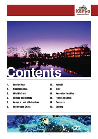 3
Contents..........................................................................................................................................................................................
..........................................................................................................................................................................................
4. 	 Tourist Map
5.	 Magical Kenya
6.	 Wildlife Safari
7.	 Culture and History
8. 	 Kenya, a Land of Adventure
9. 	 The Kenyan Coast
10. 	 Nairobi
11. 	 MICE
12. 	 Kenya for Families
13. 	 Flights to Kenya
14.	Contacts
15. 	 Gallery
 