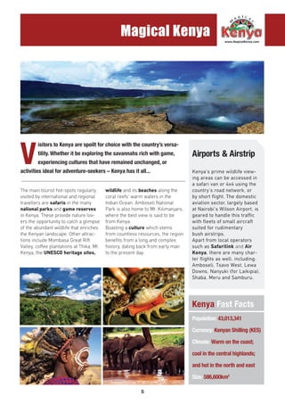 5
Magical Kenya
V
isitors to Kenya are spoilt for choice with the country’s versa-
tility. Whether it be exploring the savannahs rich with game,
experiencing cultures that have remained unchanged, or
activities ideal for adventure-seekers – Kenya has it all...
The main tourist hot-spots regularly
visited by international and regional
travellers are safaris in the many
national parks and game reserves
in Kenya. These provide nature lov-
ers the opportunity to catch a glimpse
of the abundant wildlife that enriches
the Kenyan landscape. Other attrac-
tions include Mombasa Great Rift
Valley, coffee plantations at Thika, Mt.
Kenya, the UNESCO heritage sites,
wildlife and its beaches along the
coral reefs’ warm waters in the
Indian Ocean. Amboseli National
Park is also home to Mt. Kilimanjaro,
where the best view is said to be
from Kenya.
Boasting a culture which stems
from countless resources, the region
benefits from a long and complex
history, dating back from early man
to the present day.
Kenya’s prime wildlife view-
ing areas can be accessed in
a safari van or 4x4 using the
country’s road network, or
by short flight. The domestic
aviation sector, largely based
at Nairobi’s Wilson Airport, is
geared to handle this traffic
with fleets of small aircraft
suited for rudimentary
bush airstrips.
Apart from local operators
such as Safarilink and Air
Kenya, there are many char-
ter flights as well, including:
Amboseli, Tsavo West, Lewa
Downs, Nanyuki (for Laikipia),
Shaba, Meru and Samburu.
Airports & Airstrip
Kenya Fast Facts
.............................................................................................................................
Population: 43,013,341
Currency: Kenyan Shilling (KES)
Climate: Warm on the coast;
cool in the central highlands;
and hot in the north and east
Size: 586,600km2
 