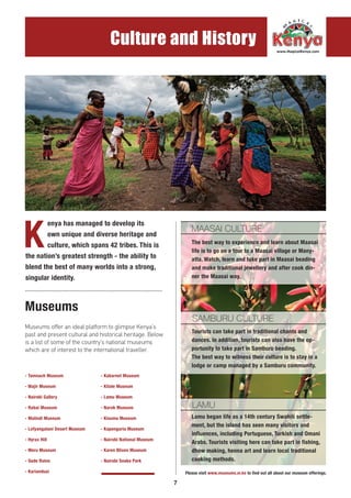 7
Culture and History
K
enya has managed to develop its
own unique and diverse heritage and
culture, which spans 42 tribes. This is
the nation’s greatest strength - the ability to
blend the best of many worlds into a strong,
singular identity.
Museums
.....................................................................................
Museums offer an ideal platform to glimpse Kenya’s
past and present cultural and historical heritage. Below
is a list of some of the country’s national museums
which are of interest to the international traveller.
- Tamnach Museum
- Wajir Museum
- Nairobi Gallery
- Rabai Museum
- Malindi Museum
- Lofyangalani Desert Museum
- Hyrax Hill
- Meru Museum
- Gede Ruins
- Kariandusi
- Kabarnet Museum
- Kitale Museum
- Lamu Museum
- Narok Museum
- Kisumu Museum
- Kapenguria Museum
- Nairobi National Museum
- Karen Blixen Museum
- Nairobi Snake Park
MAASAI CULTURE
SAMBURU CULTURE
LAMU
The best way to experience and learn about Maasai
life is to go on a tour to a Maasai village or Many-
atta. Watch, learn and take part in Maasai beading
and make traditional jewellery and after cook din-
ner the Maasai way.
Tourists can take part in traditional chants and
dances. In addition, tourists can also have the op-
portunity to take part in Samburu beading.
The best way to witness their culture is to stay in a
lodge or camp managed by a Samburu community.
Lamu began life as a 14th century Swahili settle-
ment, but the island has seen many visitors and
influences, including Portuguese, Turkish and Omani
Arabs. Tourists visiting here can take part in fishing,
dhow making, henna art and learn local traditional
cooking methods.
Please visit www.museums.or.ke to find out all about our museum offerings.
 