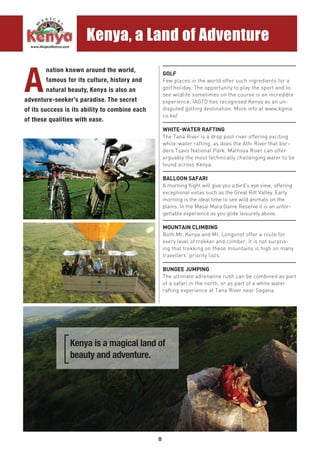 8
GOLF
Few places in the world offer such ingredients for a
golf holiday. The opportunity to play the sport and to
see wildlife sometimes on the course is an incredible
experience. IAGTO has recognised Kenya as an un-
disputed golfing destination. More info at www.kgma.
co.ke/
WHITE-WATER RAFTING
The Tana River is a drop pool river offering exciting
white-water rafting, as does the Athi River that bor-
ders Tsavo National Park. Mathoya River can offer
arguably the most technically challenging water to be
found across Kenya.
BALLOON SAFARI
A morning flight will give you a bird’s eye view, offering
exceptional vistas such as the Great Rift Valley. Early
morning is the ideal time to see wild animals on the
plains. In the Masai Mara Game Reserve it is an unfor-
gettable experience as you glide leisurely above.
MOUNTAIN CLIMBING
Both Mt. Kenya and Mt. Longonot offer a route for
every level of trekker and climber. It is not surpris-
ing that trekking on these mountains is high on many
travellers’ priority lists.
BUNGEE JUMPING
The ultimate adrenaline rush can be combined as part
of a safari in the north, or as part of a white water
rafting experience at Tana River near Sagana.
A
nation known around the world,
famous for its culture, history and
natural beauty, Kenya is also an
adventure-seeker’s paradise. The secret
of its success is its ability to combine each
of these qualities with ease.
Kenya is a magical land of
beauty and adventure.
Kenya, a Land of Adventure
 