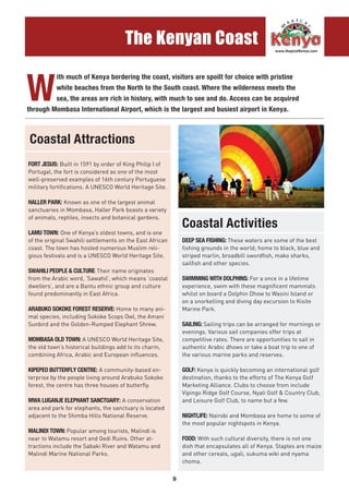 9
The Kenyan Coast
..........................................................................................................................................................................................
W
ith much of Kenya bordering the coast, visitors are spoilt for choice with pristine
white beaches from the North to the South coast. Where the wilderness meets the
sea, the areas are rich in history, with much to see and do. Access can be acquired
through Mombasa International Airport, which is the largest and busiest airport in Kenya.
FORT JESUS: Built in 1591 by order of King Philip I of
Portugal, the fort is considered as one of the most
well-preserved examples of 16th century Portuguese
military fortifications. A UNESCO World Heritage Site.
HALLER PARK: Known as one of the largest animal
sanctuaries in Mombasa, Haller Park boasts a variety
of animals, reptiles, insects and botanical gardens.
LAMU TOWN: One of Kenya’s oldest towns, and is one
of the original Swahili settlements on the East African
coast. The town has hosted numerous Muslim reli-
gious festivals and is a UNESCO World Heritage Site.
SWAHILI PEOPLE & CULTURE:Their name originates
from the Arabic word, ‘Sawahil’, which means ‘coastal
dwellers’, and are a Bantu ethnic group and culture
found predominantly in East Africa.
ARABUKO SOKOKE FOREST RESERVE: Home to many ani-
mal species, including Sokoke Scops Owl, the Amani
Sunbird and the Golden-Rumped Elephant Shrew.
MOMBASA OLD TOWN: A UNESCO World Heritage Site,
the old town’s historical buildings add to its charm,
combining Africa, Arabic and European influences.
KIPEPEO BUTTERFLY CENTRE: A community-based en-
terprise by the people living around Arabuko Sokoke
forest, the centre has three houses of butterfly.
MWA LUGANJE ELEPHANT SANCTUARY: A conservation
area and park for elephants, the sanctuary is located
adjacent to the Shimba Hills National Reserve.
MALINDI TOWN: Popular among tourists, Malindi is
near to Watamu resort and Gedi Ruins. Other at-
tractions include the Sabaki River and Watamu and
Malindi Marine National Parks.
DEEP SEA FISHING: These waters are some of the best
fishing grounds in the world; home to black, blue and
striped marlin, broadbill swordfish, mako sharks,
sailfish and other species.
SWIMMING WITH DOLPHINS: For a once in a lifetime
experience, swim with these magnificent mammals
whilst on board a Dolphin Dhow to Wasini Island or
on a snorkelling and diving day excursion to Kisite
Marine Park.
SAILING: Sailing trips can be arranged for mornings or
evenings. Various sail companies offer trips at
competitive rates. There are opportunities to sail in
authentic Arabic dhows or take a boat trip to one of
the various marine parks and reserves.
GOLF: Kenya is quickly becoming an international golf
destination, thanks to the efforts of The Kenya Golf
Marketing Alliance. Clubs to choose from include
Vipingo Ridge Golf Course, Nyali Golf & Country Club,
and Leisure Golf Club, to name but a few.
NIGHTLIFE: Nairobi and Mombasa are home to some of
the most popular nightspots in Kenya.
FOOD: With such cultural diversity, there is not one
dish that encapsulates all of Kenya. Staples are maize
and other cereals, ugali, sukuma wiki and nyama
choma.
Coastal Attractions
Coastal Activities
 