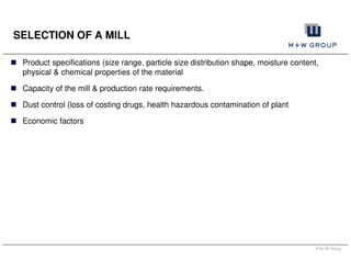© M+W Group
SELECTION OF A MILL
Product specifications (size range, particle size distribution shape, moisture content,
physical & chemical properties of the material
Capacity of the mill & production rate requirements.
Dust control (loss of costing drugs, health hazardous contamination of plant
Economic factors
 