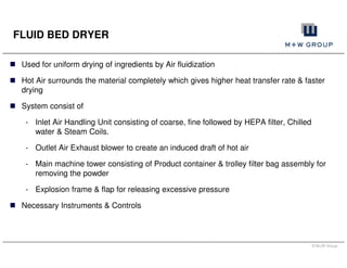 © M+W Group
Used for uniform drying of ingredients by Air fluidization
Hot Air surrounds the material completely which gives higher heat transfer rate & faster
drying
System consist of
- Inlet Air Handling Unit consisting of coarse, fine followed by HEPA filter, Chilled
water & Steam Coils.
- Outlet Air Exhaust blower to create an induced draft of hot air
- Main machine tower consisting of Product container & trolley filter bag assembly for
removing the powder
- Explosion frame & flap for releasing excessive pressure
Necessary Instruments & Controls
FLUID BED DRYER
 