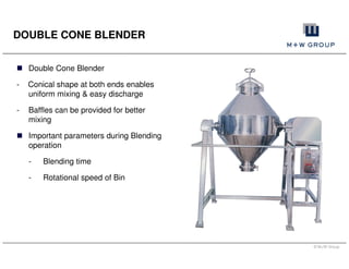 © M+W Group
DOUBLE CONE BLENDER
Double Cone Blender
- Conical shape at both ends enables
uniform mixing & easy discharge
- Baffles can be provided for better
mixing
Important parameters during Blending
operation
- Blending time
- Rotational speed of Bin
 