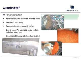 © M+W Group
AUTOCOATER
System consists of
• Solution tank with stirrer on platform scale
• Peristaltic feed pump
• Perforated coating pan with baffles
• Compressed Air atomized spray system
including spray gun
• Conditioned Supply & Exhaust Air System
 