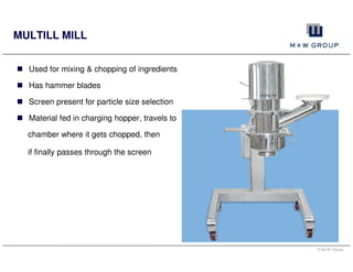© M+W Group
MULTILL MILL
Used for mixing & chopping of ingredients
Has hammer blades
Screen present for particle size selection
Material fed in charging hopper, travels to
chamber where it gets chopped, then
if finally passes through the screen
 