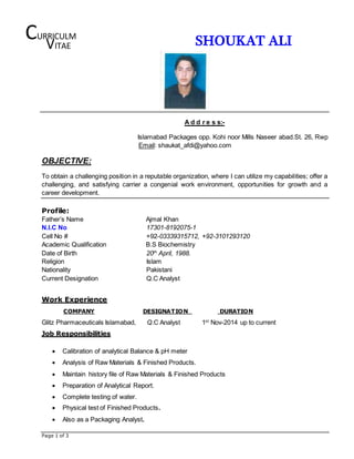 Page 1 of 3
SHOUKAT ALI
A d d r e s s:-
Islamabad Packages opp. Kohi noor Mills Naseer abad.St. 26, Rwp
Email: shaukat_afdi@yahoo.com
OBJECTIVE:
To obtain a challenging position in a reputable organization, where I can utilize my capabilities; offer a
challenging, and satisfying carrier a congenial work environment, opportunities for growth and a
career development.
Profile:
Father’s Name Ajmal Khan
N.I.C No 17301-8192075-1
Cell No # +92-03339315712, +92-3101293120
Academic Qualification B.S Biochemistry
Date of Birth 20th
April, 1988.
Religion Islam
Nationality Pakistani
Current Designation Q.C Analyst
Work Experience
COMPANY DESIGNATION DURATION
Glitz Pharmaceuticals Islamabad, Q.C Analyst 1st
Nov-2014 up to current
Job Responsibilities
 Calibration of analytical Balance & pH meter
 Analysis of Raw Materials & Finished Products.
 Maintain history file of Raw Materials & Finished Products
 Preparation of Analytical Report.
 Complete testing of water.
 Physical test of Finished Products.
 Also as a Packaging Analyst.
CURRICULM
VITAE
 