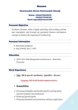 1
Resume
Hammoudeh Akram Hammoudeh Ghoubj
Mobile: +962(0)785029352
+962(0)776240199
Email: hghoubj@hotmail.COM
Personal Objective
To obtain a Position, within a highly motivating, hard working, and fast
pace atmosphere, and leverage my perception business development
concepts to enhance the organization’s productivity.
Personal Information
 Nationality: Jordanian.
 Date of Birth:, Nov 7, 1991
Education
 2009-2014 Risk Management and Insurance - Hashemite
University.
Work Experience
 Title: HR & payroll coordinator (june2014 – till now)
Company: ZAD & LSS (Loyalty support services )
 Responsibilities
 Processing fortnightly and monthly payroll, ensuring timely
payment of salaries and entitlements
 Producing payroll reports
 Processing timesheets and termination and leave applications,
 