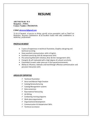RESUME
ARUNKUMAR M S
Bangalore , INDIA.
Contact Number: 09632845156
E-Mail: akmsmech@gmail.com
To be a Chronicle of success in driving growth across parameters such as Time/Cost
Reduction, Resource Optimization & an Excellent leader with solid contributions in
mentoring professionals.
PROFILEIN BRIEF
 5 years of experience in technical illustration, Graphics designing and
technical assisting.
 Have excellent communication skills in English.
 Excellent convincing skills & interpersonal skills.
 Pro-active & gifted with initiative, drive & time management skills.
 Energetic & self-motivated with a high degree of cultural sensitivity.
 Committed to work under pressure in fast-paced environments.
 Ability to influence, motivate and lead through effective communication and
personal interaction skills
AREAS OF EXPERTISE
 Technical Illustration
 Decal and Manual Page Creation
 Catalog Remanufacturing
 Catalog Management systems
 Data conversion
 Raw material forecasting
 Art Billing
 Conducting training programs
 Work place organization
 Organizational Development
 Communication & Interpersonal Skills
 Technical assistance
 