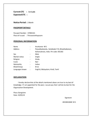 Current CTC : 3.6 Lakh
Expected CTC :
Notice Period: 2 Month
PASSPORTDETAILS
Passport Number: H7083101
Place of issued : Thiruvananthapuram
PERSONAL INFORMATION
Name : Arunkumar M S
Address : Poovakkadveedu, Kalakkode P.O, Bhoothakkulam,
Kollam,Kerala, India. Pin code: 691302
Sex : Male
Marital status : Single
Religion : Hindu
Caste : Nair
Nationality : Indian
Blood Group : B+ve
Languages known : English, Malayalam, Hindi, Tamil
DECLARATION
I hereby declare that all the details mentioned above are true to my best of
knowledge. If I am appointed for the post, I assure you that I will do my best for the
Organization Development.
Place: Bangalore
Date: 22/05/14
Signature
ARUNKUMAR M S
 