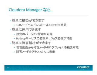 Cloudera	
  Manager	
  なら…	
  
• 

簡単に構築ができます	
  
• 

• 

簡単に運用できます	
  
• 
• 

• 

設定のバージョン管理が可能	
  
Hadoopサービスの監視や、ジョブ監視が可能	
  

簡単に障害解析ができます	
  
• 
• 

10	
  

100ノードへのインストールもたった1時間	
  

管理画面から何百ノードのログファイルを検索可能	
  
障害ノードをグラフィカルに表示	
  

 