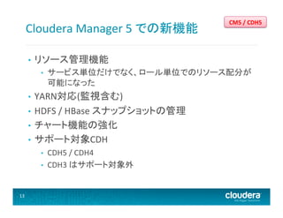 Cloudera	
  Manager	
  5	
  での新機能	
  
• 

リソース管理機能	
  
• 

サービス単位だけでなく、ロール単位でのリソース配分が
可能になった	
  

YARN対応(監視含む)	
  
•  HDFS	
  /	
  HBase	
  スナップショットの管理	
  
•  チャート機能の強化	
  
•  サポート対象CDH	
  
• 

• 
• 

13	
  

CM5	
  /	
  CDH5	
  

CDH5	
  /	
  CDH4	
  
CDH3	
  はサポート対象外	
  

 