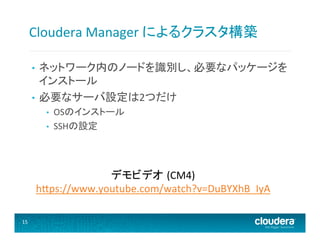 Cloudera	
  Manager	
  によるクラスタ構築	
  
ネットワーク内のノードを識別し、必要なパッケージを
インストール	
  
•  必要なサーバ設定は2つだけ	
  
• 

• 
• 

OSのインストール	
  
SSHの設定	
  

デモビデオ (CM4)	
  	
  
h@ps://www.youtube.com/watch?v=DuBYXhB_IyA	
  
	
  
15	
  

 