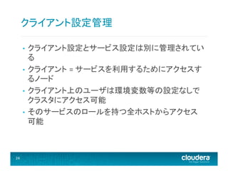 クライアント設定管理	
  
クライアント設定とサービス設定は別に管理されてい
る	
  
•  クライアント =	
  サービスを利用するためにアクセスす
るノード	
  
•  クライアント上のユーザは環境変数等の設定なしで
クラスタにアクセス可能	
  
•  そのサービスのロールを持つ全ホストからアクセス
可能	
  
• 

24	
  

 