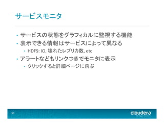 サービスモニタ	
  
サービスの状態をグラフィカルに監視する機能	
  
•  表示できる情報はサービスによって異なる	
  
• 

• 

• 

アラートなどもリンクつきでモニタに表示	
  
• 

30	
  

HDFS:	
  IO,	
  壊れたレプリカ数,	
  etc	
  
クリックすると詳細ページに飛ぶ	
  

 