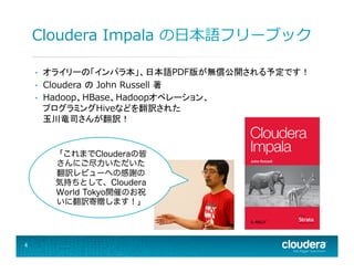 Cloudera  Impala  の⽇日本語フリーブック
• 
• 
• 

オライリーの「インパラ本」、日本語PDF版が無償公開される予定です！
Cloudera  の John  Russell  著
Hadoop、HBase、Hadoopオペレーション、
プログラミングHiveなどを翻訳された
玉川竜司さんが翻訳！

「これまでClouderaの皆
さんにご尽力いただいた
翻訳レビューへの感謝の
気持ちとして、Cloudera
World Tokyo開催のお祝
いに翻訳寄贈します！」

4	
  

 