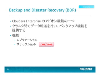 Backup	
  and	
  Disaster	
  Recovery	
  (BDR)	
  

Enterprise	
  

Cloudera	
  Enterprise	
  のアドオン機能の一つ	
  
•  クラスタ間でデータ転送を行い、バックアップ機能を
提供する	
  
•  機能	
  
• 

• 
• 

45	
  

レプリケーション	
  
スナップショット	
  

CM5	
  /	
  CDH5	
  

 