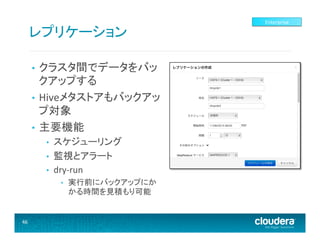 レプリケーション	
  
クラスタ間でデータをバッ
クアップする	
  
•  Hiveメタストアもバックアッ
プ対象	
  
•  主要機能	
  
• 

• 
• 
• 

スケジューリング	
  
監視とアラート	
  
dry-­‐run	
  
• 

46	
  

実行前にバックアップにか
かる時間を見積もり可能	
  

Enterprise	
  

 