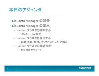 本日のアジェンダ	
  
Cloudera	
  Manager	
  の背景	
  
•  Cloudera	
  Manager	
  の基本	
  
• 

• 

Hadoop	
  クラスタを構築する	
  
• 

• 

Hadoop	
  クラスタを運用する	
  
• 

• 

起動・停止、監視、バックアップ・リカバリなど	
  

Hadoop	
  クラスタの障害解析	
  
• 

5	
  

インストールと設定	
  

ログ検索やチャート	
  

 