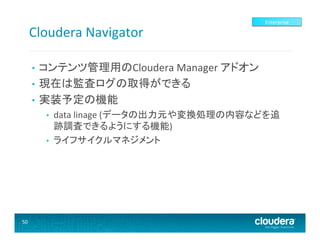 Cloudera	
  Navigator	
  

Enterprise	
  

コンテンツ管理用のCloudera	
  Manager	
  アドオン	
  
•  現在は監査ログの取得ができる	
  
•  実装予定の機能	
  
• 

• 
• 

50	
  

data	
  linage	
  (データの出力元や変換処理の内容などを追
跡調査できるようにする機能)	
  
ライフサイクルマネジメント	
  

 