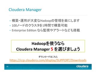 Cloudera	
  Manager	
  
構築・運用が大変なHadoopの管理を楽にします	
  
•  100ノードのクラスタを1時間で構築可能	
  
•  Enterprise	
  Edieon	
  なら監視やアラートなども搭載	
  
• 

Hadoopを使うなら	
  
Cloudera	
  Manager	
  5	
  を選びましょう	
  
ダウンロードはこちら	
  

h@ps://ccp.cloudera.com/display/SUPPORT/Downloads	
  
65	
  

 