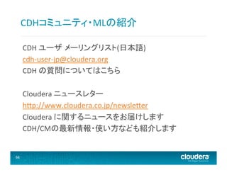 CDHコミュニティ・MLの紹介	
  
CDH	
  ユーザ メーリングリスト(日本語)	
  
cdh-­‐user-­‐jp@cloudera.org	
  
CDH	
  の質問についてはこちら	
  
	
  
Cloudera	
  ニュースレター	
  
h@p://www.cloudera.co.jp/newsle@er	
  
Cloudera	
  に関するニュースをお届けします	
  
CDH/CMの最新情報・使い方なども紹介します	
  
	
  
	
  
66	
  
	
  

 