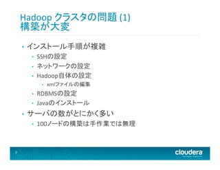 Hadoop	
  クラスタの問題	
  (1)	
  	
  
構築が大変	
  
• 

インストール手順が複雑	
  
• 
• 
• 

SSHの設定	
  
ネットワークの設定	
  
Hadoop自体の設定	
  
• 

• 
• 

• 

RDBMSの設定	
  
Javaのインストール	
  

サーバの数がとにかく多い	
  
• 

7	
  

xmlファイルの編集	
  

100ノードの構築は手作業では無理	
  

 