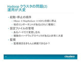 Hadoop	
  クラスタの問題(2)	
  
運用が大変	
  
• 

起動・停止の順序	
  
• 
• 

• 

設定ファイルの管理	
  
• 
• 

• 

あるノードだけ変更し忘れ	
  
複数のハードウェアスペックがあると非常に大変	
  

監視	
  
• 

8	
  

HBase	
  →	
  MapReduce	
  →	
  HDFS	
  の順に停止	
  
他のコンポーネントがあるとさらに複雑に	
  

監視項目をきちんと網羅できるか？	
  

 