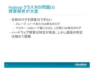 Hadoop	
  クラスタの問題(3)	
  
障害解析が大変	
  
• 

全部のログを調査はできない	
  
• 
• 

• 

9	
  

スレーブ:	
  1ノードあたりGB単位のログ	
  
マスター:	
  1000ノード級になると、1分間にGB単位のログ	
  

ハードウェア障害は特定が容易、しかし遅延の特定
は極めて困難	
  

 