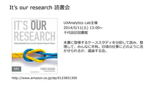 It’s our research 読書会
UXAnalytics Lab主催
2014/5/11(土) 13:00~
千代田区図書館
本書に登場するケーススタディを分担して読み、整
理して、みんなに共有。日頃の仕事にどのように活
かせられるか、議論する会。
http://www.amazon.co.jp/dp/0123851300
 