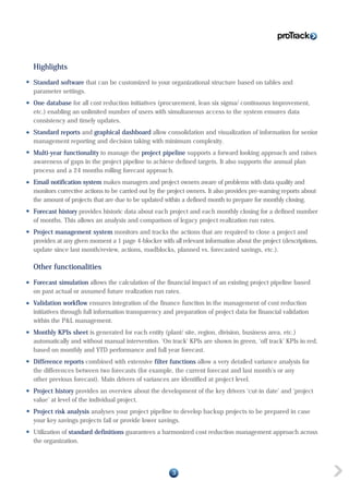 Highlights
Standard software that can be customized to your organizational structure based on tables and
parameter settings.
One database for all cost reduction initiatives (procurement, lean six sigma/ continuous improvement,
etc.) enabling an unlimited number of users with simultaneous access to the system ensures data
consistency and timely updates.
Standard reports and graphical dashboard allow consolidation and visualization of information for senior
management reporting and decision taking with minimum complexity.
Multi-year functionality to manage the project pipeline supports a forward looking approach and raises
awareness of gaps in the project pipeline to achieve defined targets. It also supports the annual plan
process and a 24 months rolling forecast approach.
Email notification system makes managers and project owners aware of problems with data quality and
monitors corrective actions to be carried out by the project owners. It also provides pre-warning reports about
the amount of projects that are due to be updated within a defined month to prepare for monthly closing.
Forecast history provides historic data about each project and each monthly closing for a defined number
of months. This allows an analysis and comparison of legacy project realization run rates.
Project management system monitors and tracks the actions that are required to close a project and
provides at any given moment a 1 page 4-blocker with all relevant information about the project (descriptions,
update since last month/review, actions, roadblocks, planned vs. forecasted savings, etc.).
Other functionalities
Forecast simulation allows the calculation of the financial impact of an existing project pipeline based
on past actual or assumed future realization run rates.
Validation workflow ensures integration of the finance function in the management of cost reduction
initiatives through full information transparency and preparation of project data for financial validation
within the P&L management.
Monthly KPIs sheet is generated for each entity (plant/ site, region, division, business area, etc.)
automatically and without manual intervention. ‘On track’ KPIs are shown in green, ‘off track’ KPIs in red,
based on monthly and YTD performance and full year forecast.
Difference reports combined with extensive filter functions allow a very detailed variance analysis for
the differences between two forecasts (for example, the current forecast and last month’s or any
other previous forecast). Main drivers of variances are identified at project level.
Project history provides an overview about the development of the key drivers ‘cut-in date’ and ‘project
value’ at level of the individual project.
Project risk analysis analyses your project pipeline to develop backup projects to be prepared in case
your key savings projects fail or provide lower savings.
Utilization of standard definitions guarantees a harmonized cost reduction management approach across
the organization.
3
 