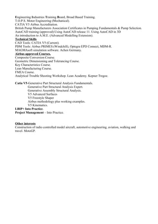Engineering Industries Training Board, Broad Based Training.
T.O.P.S. Motor Engineering (Mechanical).
CATIA V5 Airbus Accreditation.
British Pump Manufacturers Association Certificates in Pumping Fundamentals & Pump Selection.
AutoCAD training (approved):Using AutoCAD release 11. Using AutoCAD in 3D
An introduction to A.M.E. (Advanced Modelling Extension).
Technical Skills
CAD Tools: CATIA V5 (Current).
PDM Tools: Airbus PRIMES (Windchill), Optegra EPD Connect, MDM-R.
MAGMAsoft simulation software. Achen Germany.
Airbus approved Courses.
Composite Conversion Course.
Geometric Dimensioning and Tolerancing Course.
Key Characteristics Course.
Lean Manufacturing Course.
FMEA Course.
Analytical Trouble Shooting Workshop. Lean Academy. Kepner Tregoe.
Catia V5-Generative Part Structural Analysis Fundamentals.
Generative Part Structural Analysis Expert.
Generative Assembly Structural Analysis.
V5 Advanced Surfaces
V5 Freestyle Shaper
Airbus methodology plus working examples.
V5 Kinematics.
LBIP+ Into Practice.
Project Management – Into Practice.
Other interests
Construction of radio controlled model aircraft, automotive engineering, aviation, walking and
travel. MotoGP.
 
